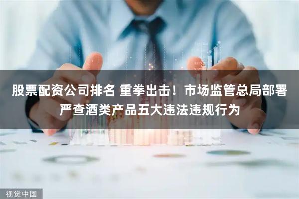 股票配资公司排名 重拳出击！市场监管总局部署严查酒类产品五大违法违规行为