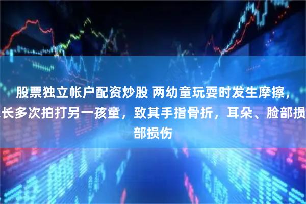 股票独立帐户配资炒股 两幼童玩耍时发生摩擦，家长多次拍打另一孩童，致其手指骨折，耳朵、脸部损伤