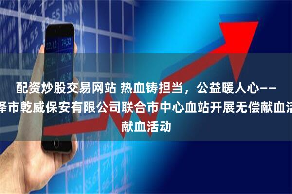 配资炒股交易网站 热血铸担当，公益暖人心——菏泽市乾威保安有限公司联合市中心血站开展无偿献血活动